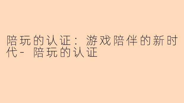 陪玩的认证：游戏陪伴的新时代-陪玩的认证