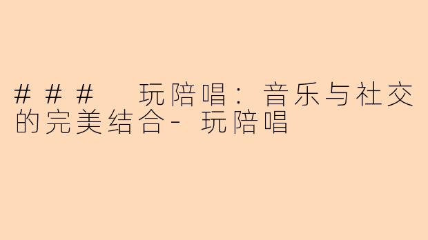 ### 玩陪唱：音乐与社交的完美结合-玩陪唱