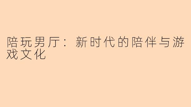 陪玩男厅：新时代的陪伴与游戏文化