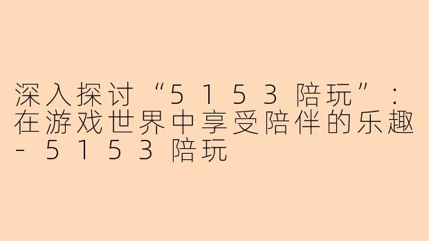 深入探讨“5153陪玩”:在游戏世界中享受陪伴的乐趣-5153陪玩