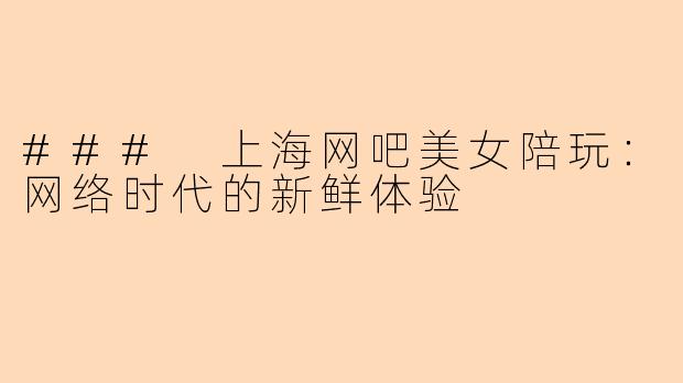 ### 上海网吧美女陪玩：网络时代的新鲜体验