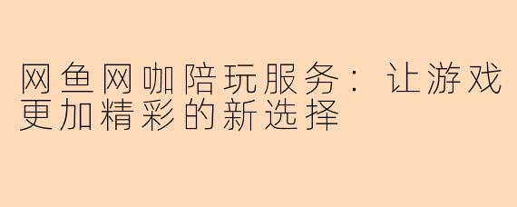 网鱼网咖陪玩服务：让游戏更加精彩的新选择