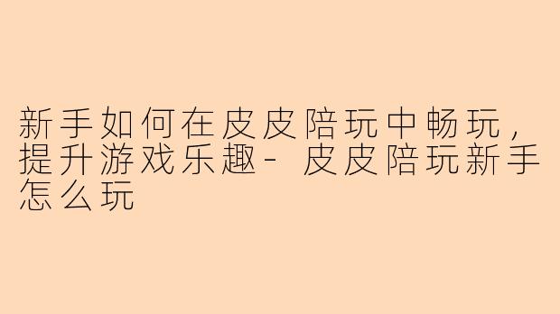 新手如何在皮皮陪玩中畅玩，提升游戏乐趣-皮皮陪玩新手怎么玩