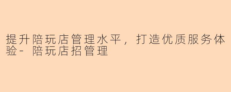 提升陪玩店管理水平，打造优质服务体验-陪玩店招管理