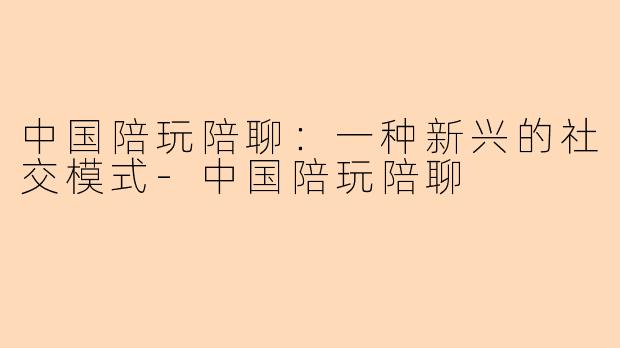 中国陪玩陪聊：一种新兴的社交模式-中国陪玩陪聊