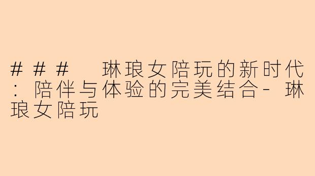 ### 琳琅女陪玩的新时代:陪伴与体验的完美结合-琳琅女陪玩