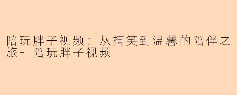 陪玩胖子视频：从搞笑到温馨的陪伴之旅-陪玩胖子视频