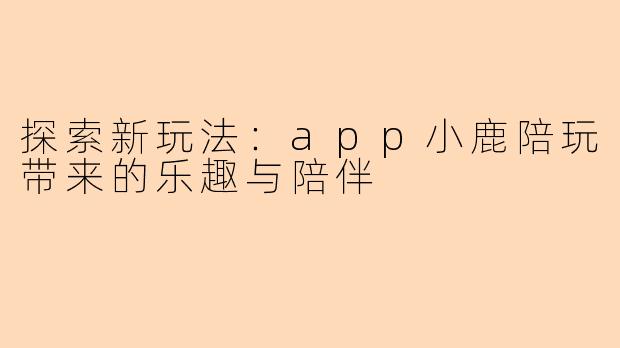 探索新玩法：app小鹿陪玩带来的乐趣与陪伴