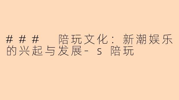 ### 陪玩文化：新潮娱乐的兴起与发展-s陪玩