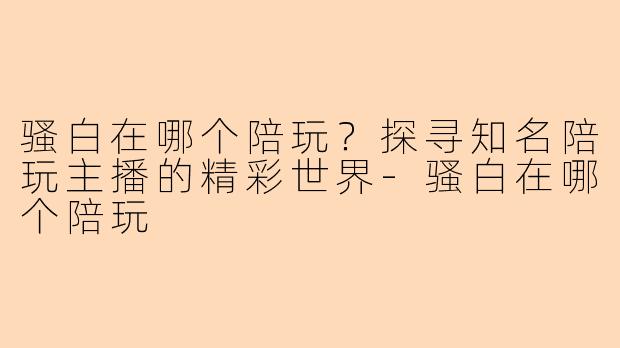 骚白在哪个陪玩？探寻知名陪玩主播的精彩世界-骚白在哪个陪玩