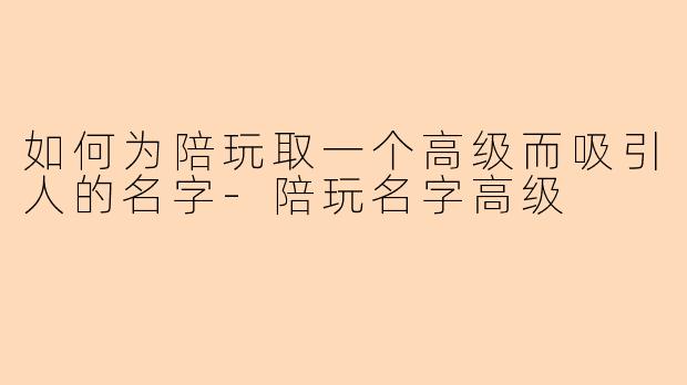 如何为陪玩取一个高级而吸引人的名字-陪玩名字高级