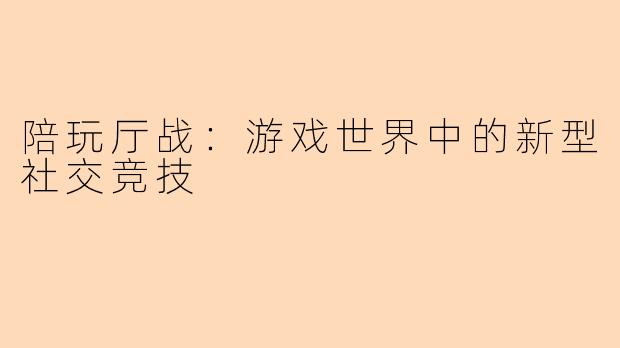 陪玩厅战：游戏世界中的新型社交竞技