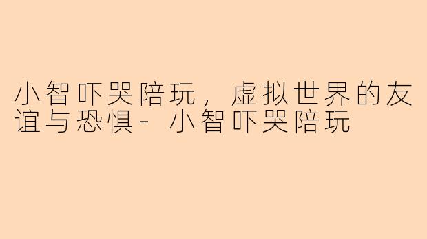 小智吓哭陪玩，虚拟世界的友谊与恐惧-小智吓哭陪玩