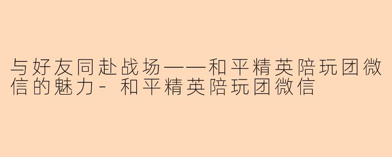 与好友同赴战场——和平精英陪玩团微信的魅力-和平精英陪玩团微信