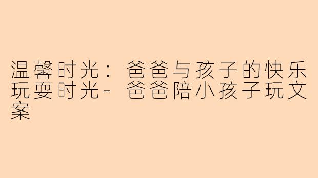 温馨时光：爸爸与孩子的快乐玩耍时光-爸爸陪小孩子玩文案