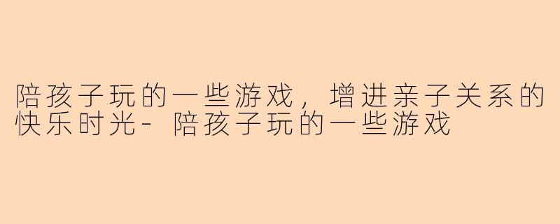 陪孩子玩的一些游戏，增进亲子关系的快乐时光-陪孩子玩的一些游戏