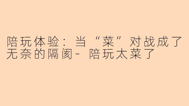 陪玩体验：当“菜”对战成了无奈的隔阂-陪玩太菜了