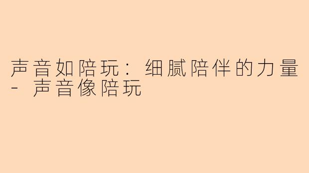 声音如陪玩：细腻陪伴的力量-声音像陪玩