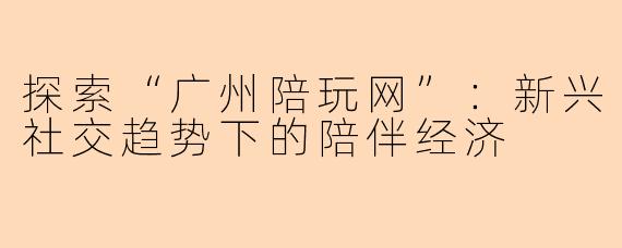 探索“广州陪玩网”：新兴社交趋势下的陪伴经济