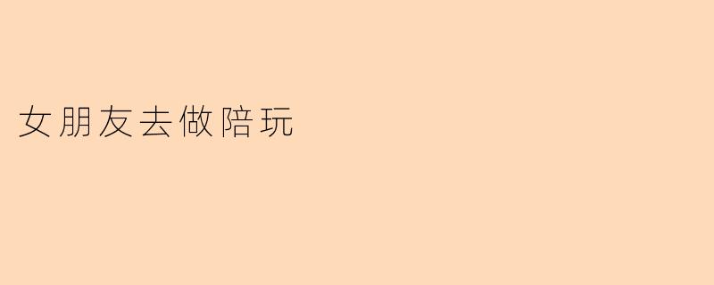 你觉得女朋友去做陪玩是什么感觉？****