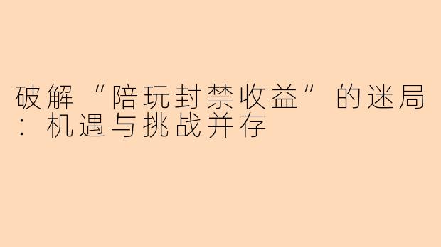 破解“陪玩封禁收益”的迷局：机遇与挑战并存