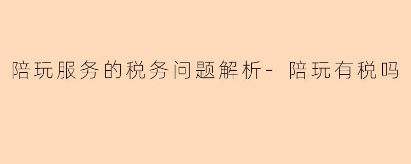 陪玩服务的税务问题解析-陪玩有税吗