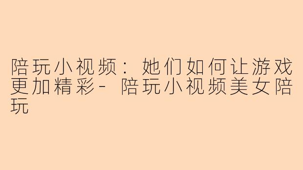 陪玩小视频:她们如何让游戏更加精彩