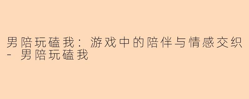 男陪玩磕我：游戏中的陪伴与情感交织-男陪玩磕我