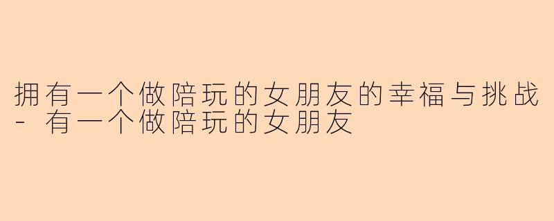 拥有一个做陪玩的女朋友的幸福与挑战-有一个做陪玩的女朋友
