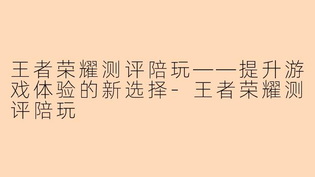 王者荣耀测评陪玩——提升游戏体验的新选择-王者荣耀测评陪玩