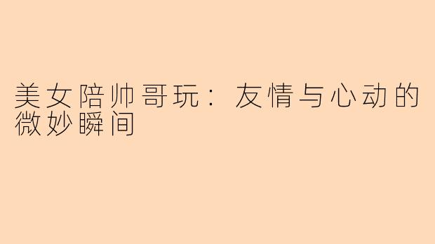 美女陪帅哥玩:友情与心动的微妙瞬间