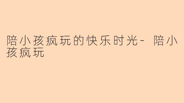 陪小孩疯玩的快乐时光-陪小孩疯玩