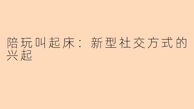 陪玩叫起床：新型社交方式的兴起
