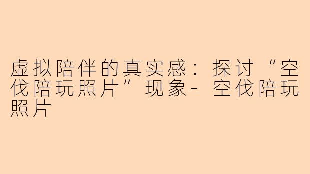 虚拟陪伴的真实感：探讨“空伐陪玩照片”现象-空伐陪玩照片