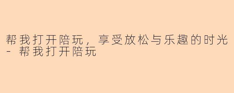 帮我打开陪玩,享受放松与乐趣的时光-帮我打开陪玩