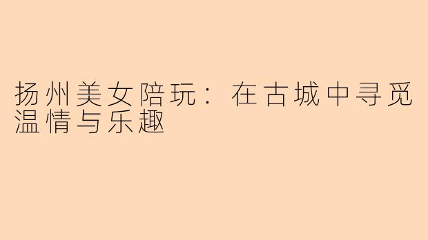 扬州美女陪玩:在古城中寻觅温情与乐趣