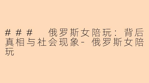 ### 俄罗斯女陪玩:背后真相与社会现象-俄罗斯女陪玩