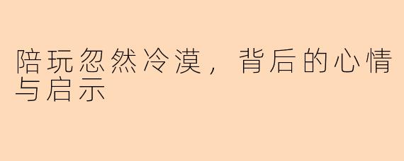 陪玩忽然冷漠,背后的心情与启示