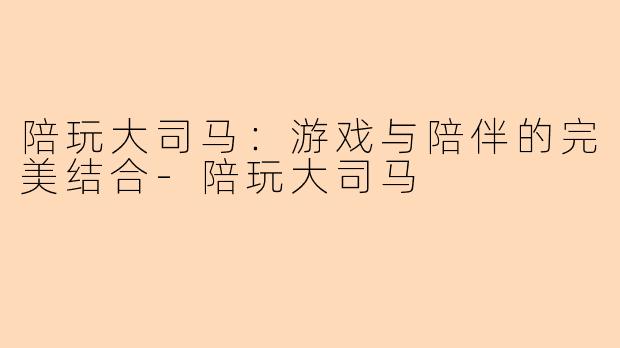 陪玩大司马：游戏与陪伴的完美结合-陪玩大司马