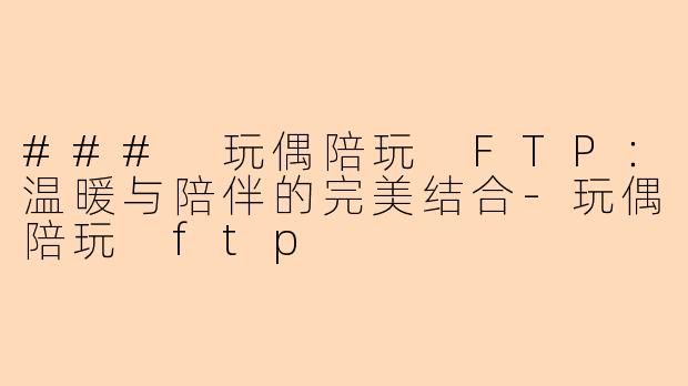 ### 玩偶陪玩 FTP:温暖与陪伴的完美结合-玩偶陪玩 ftp