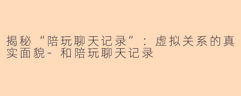 揭秘“陪玩聊天记录”：虚拟关系的真实面貌-和陪玩聊天记录