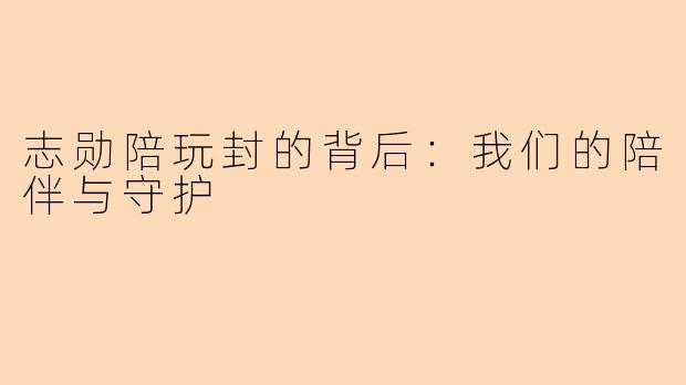 志勋陪玩封的背后：我们的陪伴与守护