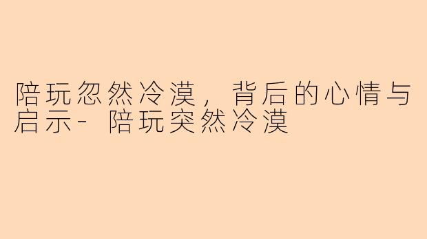 陪玩忽然冷漠,背后的心情与启示-陪玩突然冷漠