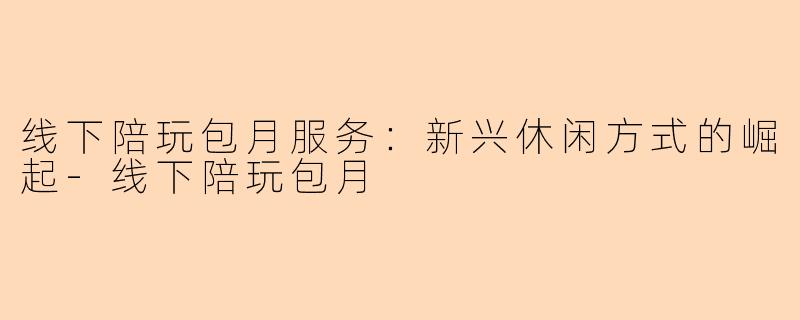 线下陪玩包月服务：新兴休闲方式的崛起-线下陪玩包月