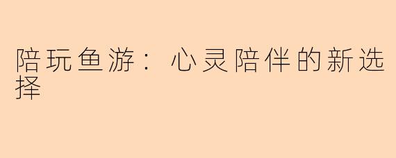 陪玩鱼游：心灵陪伴的新选择