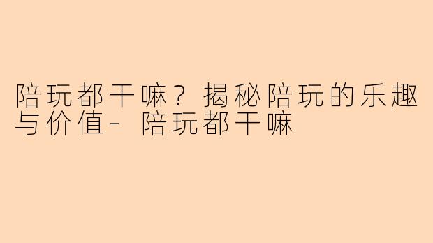 陪玩都干嘛？揭秘陪玩的乐趣与价值-陪玩都干嘛
