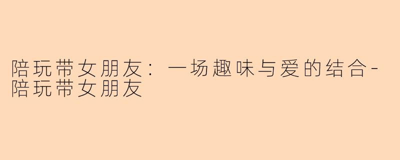 陪玩带女朋友：一场趣味与爱的结合-陪玩带女朋友