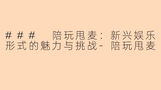 ### 陪玩甩麦：新兴娱乐形式的魅力与挑战-陪玩甩麦