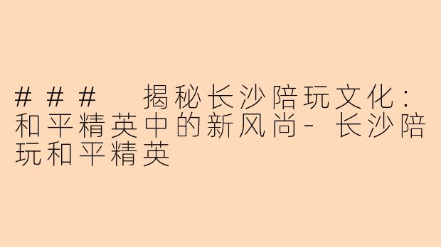 ### 揭秘长沙陪玩文化:和平精英中的新风尚-长沙陪玩和平精英