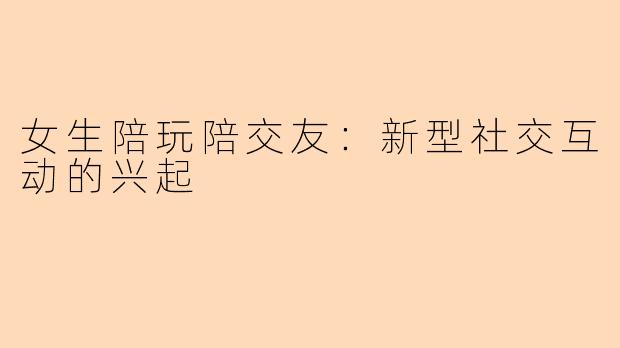 女生陪玩陪交友：新型社交互动的兴起
